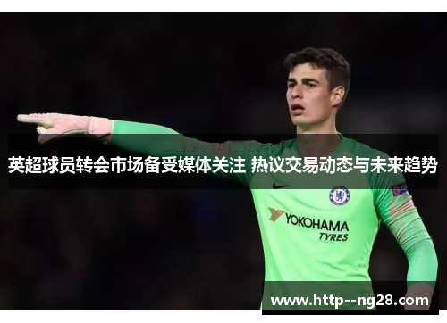 英超球员转会市场备受媒体关注 热议交易动态与未来趋势 英超球员转会市场备受媒体关注 热议交易动态与未来趋势