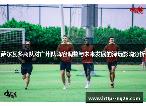 萨尔瓦多离队对广州队阵容调整与未来发展的深远影响分析 萨尔瓦多离队对广州队阵容调整与未来发展的深远影响分析