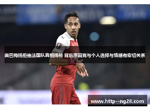 奥巴梅扬拒绝法国队真相揭秘 背后原因竟与个人选择与情感有密切关系