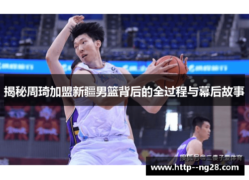 揭秘周琦加盟新疆男篮背后的全过程与幕后故事