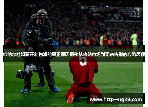 维纳尔杜姆离开利物浦的真正原因揭秘从功勋中场到无奈告别的心路历程 维纳尔杜姆离开利物浦的真正原因揭秘从功勋中场到无奈告别的心路历程