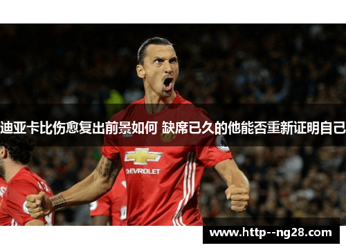 迪亚卡比伤愈复出前景如何 缺席已久的他能否重新证明自己 迪亚卡比伤愈复出前景如何 缺席已久的他能否重新证明自己