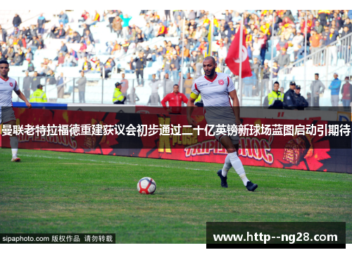 曼联老特拉福德重建获议会初步通过二十亿英镑新球场蓝图启动引期待