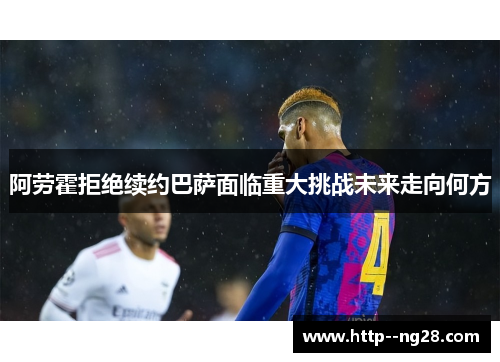 阿劳霍拒绝续约巴萨面临重大挑战未来走向何方