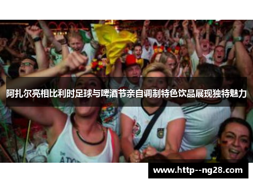 阿扎尔亮相比利时足球与啤酒节亲自调制特色饮品展现独特魅力